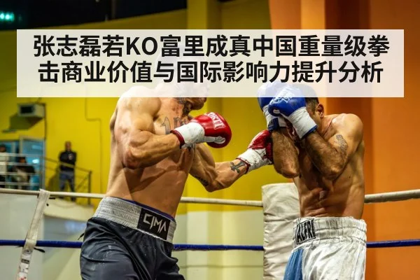 张志磊若KO富里成真中国重量级拳击商业价值与国际影响力提升分析